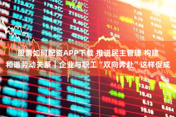 股票如何配资APP下载 推进民主管理 构建和谐劳动关系|企业与职工“双向奔赴”这样促成