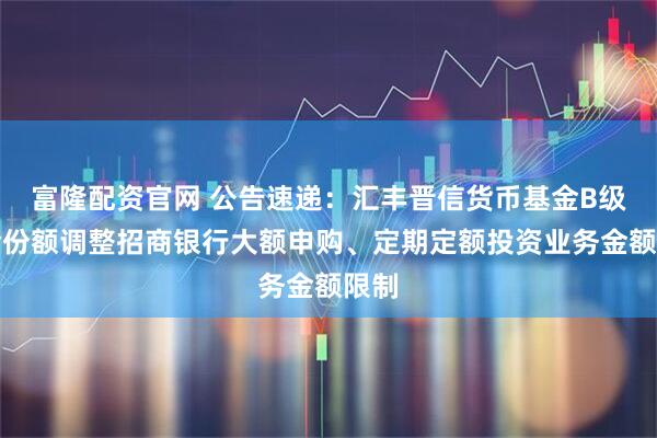 富隆配资官网 公告速递:汇丰晋信货币基金B级基金份额调整招商银行大额申购、定期定额投资业务金额限制