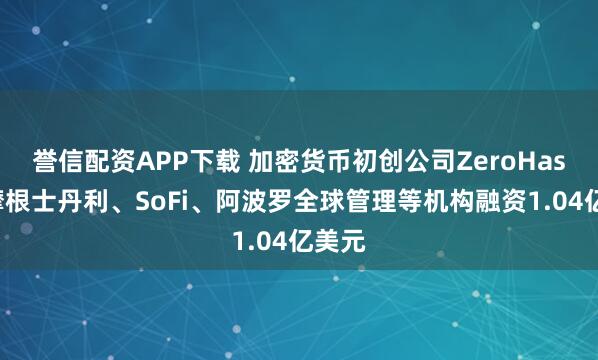 誉信配资APP下载 加密货币初创公司ZeroHash从摩根士丹利、SoFi、阿波罗全球管理等机构融资1.04亿美元