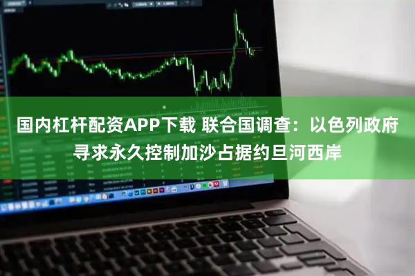 国内杠杆配资APP下载 联合国调查:以色列政府寻求永久控制加沙占据约旦河西岸