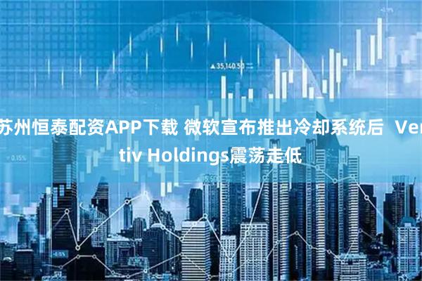苏州恒泰配资APP下载 微软宣布推出冷却系统后  Vertiv Holdings震荡走低