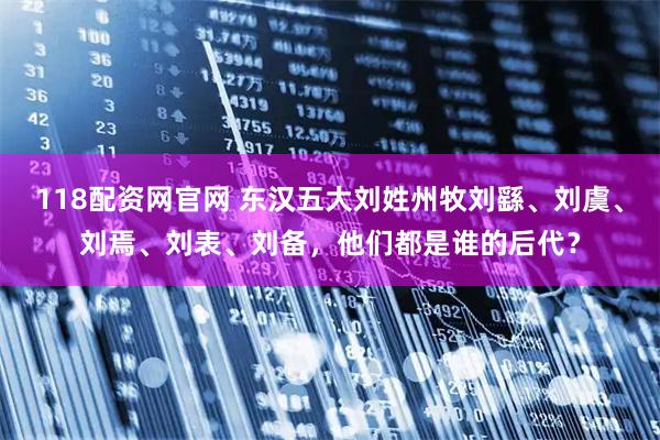 118配资网官网 东汉五大刘姓州牧刘繇、刘虞、刘焉、刘表、刘备，他们都是谁的后代？