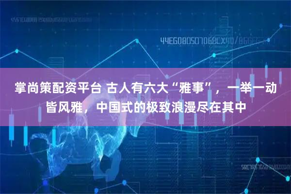 掌尚策配资平台 古人有六大“雅事”,一举一动皆风雅,中国式的极致浪漫尽在其中