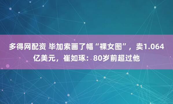 多得网配资 毕加索画了幅“裸女图”,卖1.064亿美元,崔如琢:80岁前超过他