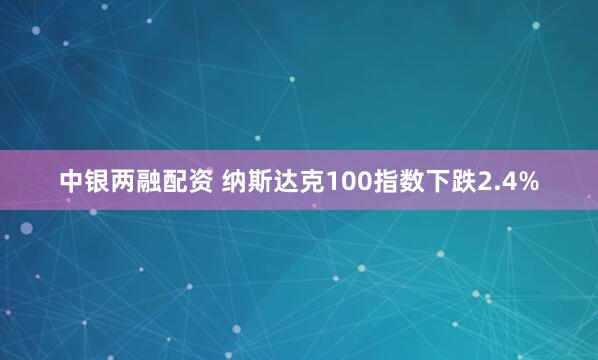 中银两融配资 纳斯达克100指数下跌2.4%