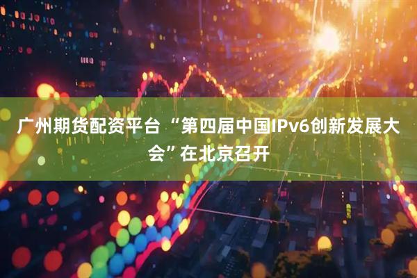 广州期货配资平台 “第四届中国IPv6创新发展大会”在北京召开