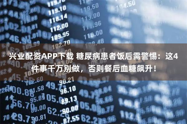 兴业配资APP下载 糖尿病患者饭后需警惕：这4件事千万别做，否则餐后血糖飙升！