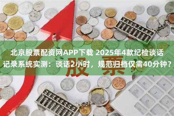 北京股票配资网APP下载 2025年4款纪检谈话记录系统实测：谈话2小时，规范归档仅需40分钟？