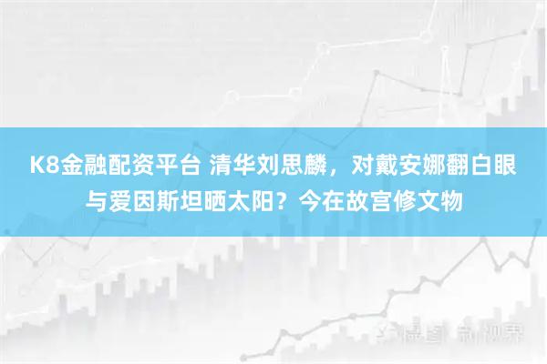 K8金融配资平台 清华刘思麟，对戴安娜翻白眼与爱因斯坦晒太阳？今在故宫修文物