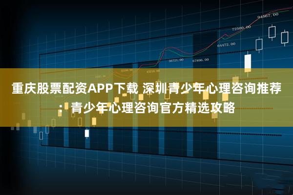 重庆股票配资APP下载 深圳青少年心理咨询推荐：青少年心理咨询官方精选攻略