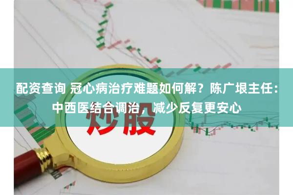 配资查询 冠心病治疗难题如何解?陈广垠主任:中西医结合调治,减少反复更安心