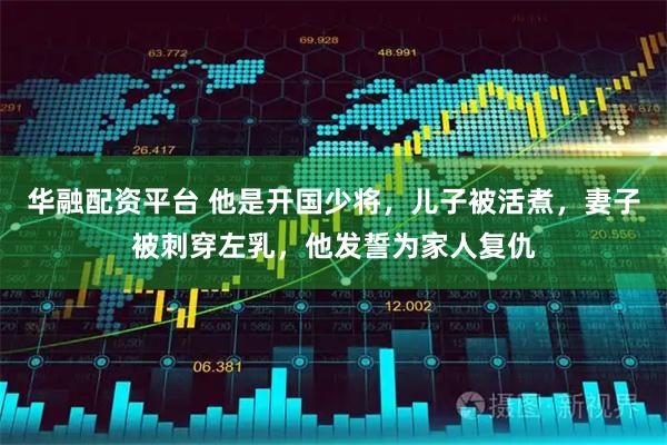 华融配资平台 他是开国少将,儿子被活煮,妻子被刺穿左乳,他发誓为家人复仇