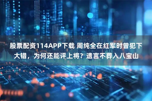 股票配资114APP下载 周纯全在红军时曾犯下大错,为何还能评上将?遗言不葬入八宝山