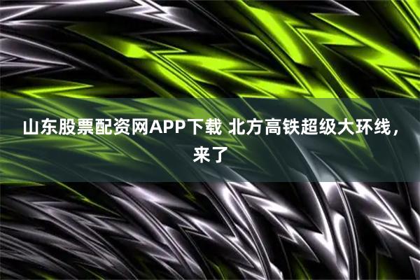 山东股票配资网APP下载 北方高铁超级大环线，来了