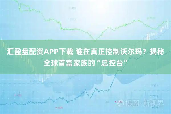 汇盈盘配资APP下载 谁在真正控制沃尔玛？揭秘全球首富家族的“总控台”