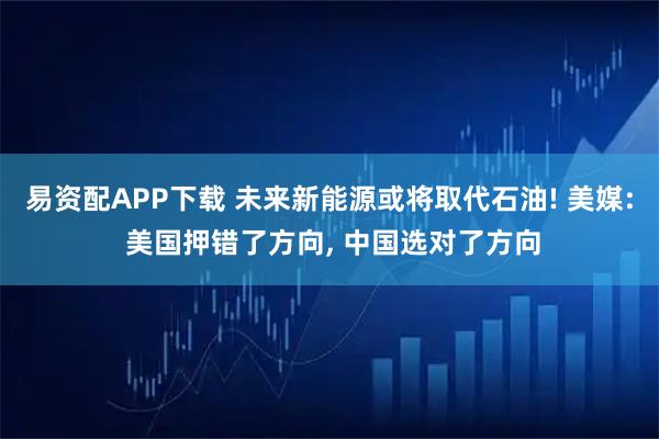 易资配APP下载 未来新能源或将取代石油! 美媒: 美国押错了方向, 中国选对了方向