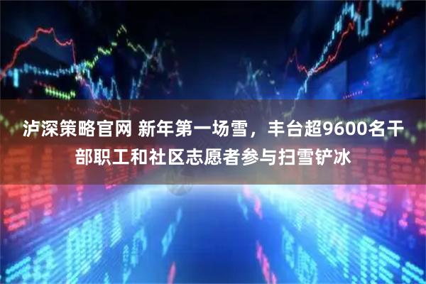 泸深策略官网 新年第一场雪，丰台超9600名干部职工和社区志愿者参与扫雪铲冰