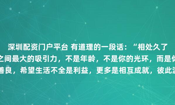 深圳配资门户平台 有道理的一段话：“相处久了，你就会发现，人与人之间最大的吸引力，不是年龄，不是你的光环，而是你传递给对方的温暖和善良，希望生活不全是利益，更多是相互成就，彼此温暖。”我的导师，一位商学院的老教授，退休前对我说：“顶尖的聪明人，最终拼的都是人品里那点暖和气。利益能把人捆在一起，但只有相互...
