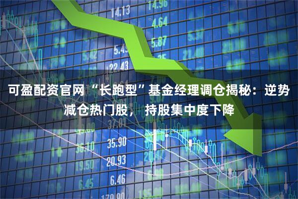 可盈配资官网 “长跑型”基金经理调仓揭秘：逆势减仓热门股， 持股集中度下降