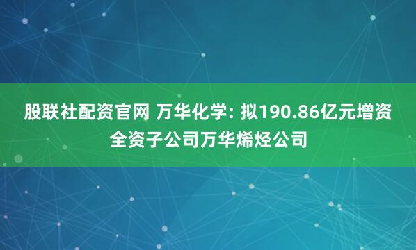 股联社配资官网 万华化学: 拟190.86亿元增资全资子公司万华烯烃公司