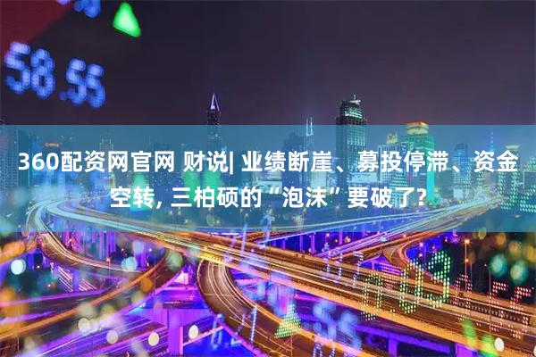 360配资网官网 财说| 业绩断崖、募投停滞、资金空转, 三柏硕的“泡沫”要破了?