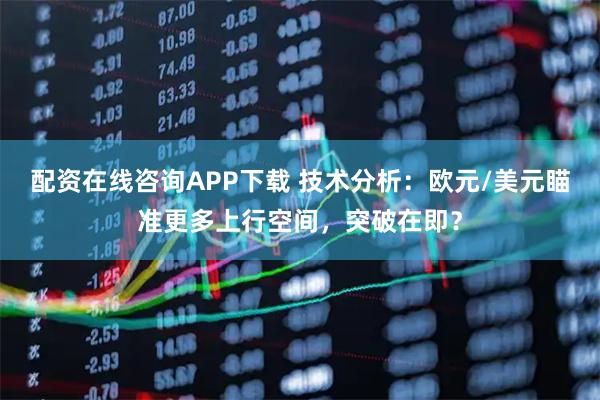 配资在线咨询APP下载 技术分析：欧元/美元瞄准更多上行空间，突破在即？