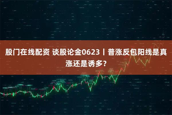 股门在线配资 谈股论金0623丨普涨反包阳线是真涨还是诱多？