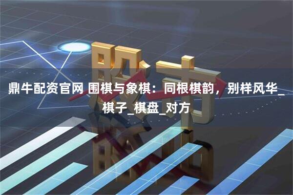 鼎牛配资官网 围棋与象棋：同根棋韵，别样风华_棋子_棋盘_对方