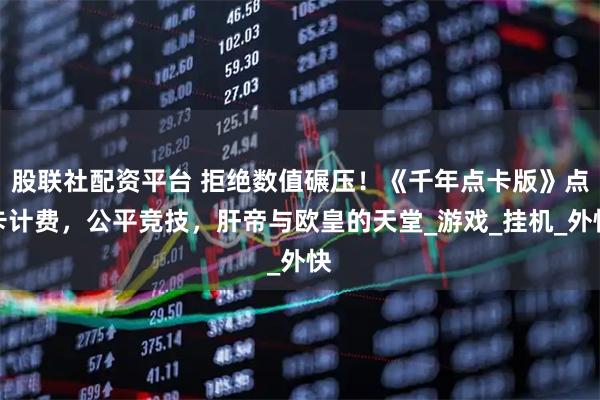 股联社配资平台 拒绝数值碾压！《千年点卡版》点卡计费，公平竞技，肝帝与欧皇的天堂_游戏_挂机_外快