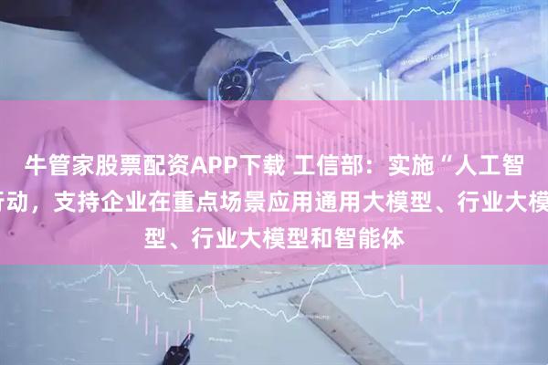 牛管家股票配资APP下载 工信部：实施“人工智能+制造”行动，支持企业在重点场景应用通用大模型、行业大模型和智能体