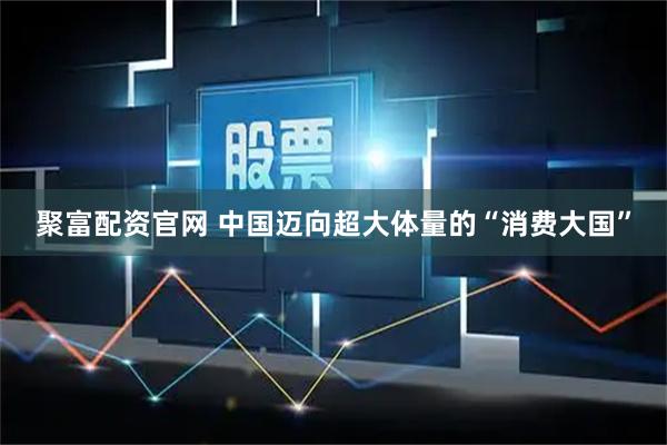 聚富配资官网 中国迈向超大体量的“消费大国”