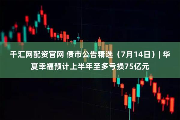 千汇网配资官网 债市公告精选（7月14日）| 华夏幸福预计上半年至多亏损75亿元