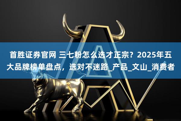 首胜证券官网 三七粉怎么选才正宗？2025年五大品牌榜单盘点，选对不迷路_产品_文山_消费者