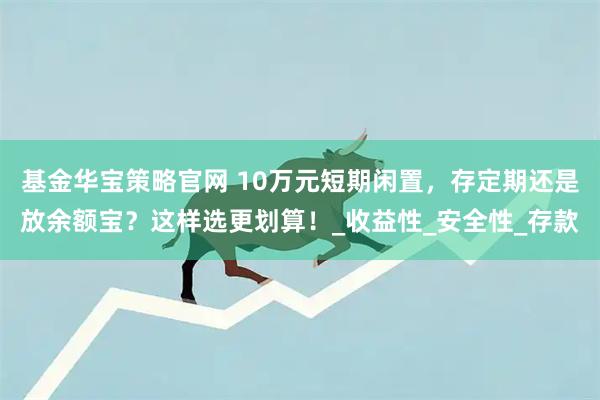 基金华宝策略官网 10万元短期闲置，存定期还是放余额宝？这样选更划算！_收益性_安全性_存款