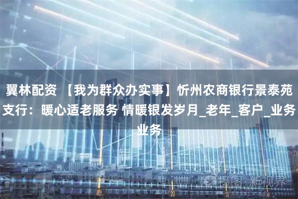 翼林配资 【我为群众办实事】忻州农商银行景泰苑支行：暖心适老服务 情暖银发岁月_老年_客户_业务