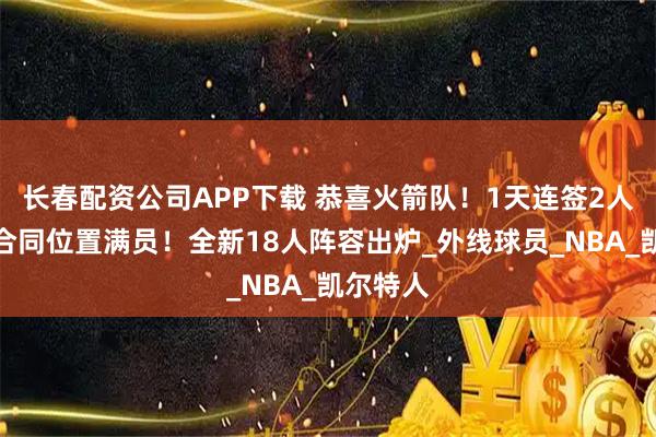 长春配资公司APP下载 恭喜火箭队！1天连签2人，双向合同位置满员！全新18人阵容出炉_外线球员_NBA_凯尔特人