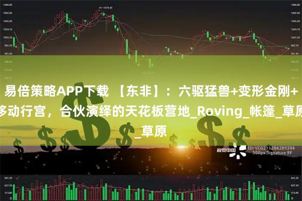 易倍策略APP下载 【东非】：六驱猛兽+变形金刚+移动行宫，合伙演绎的天花板营地_Roving_帐篷_草原