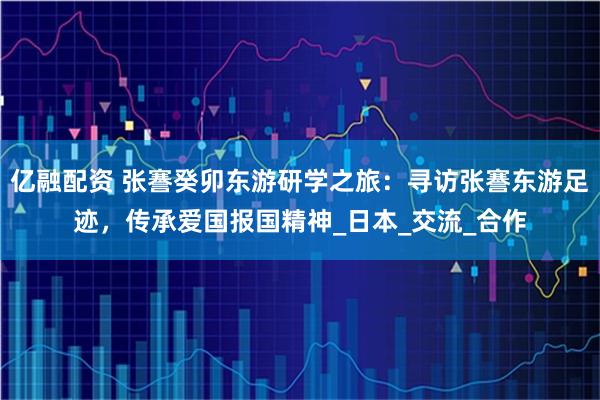 亿融配资 张謇癸卯东游研学之旅：寻访张謇东游足迹，传承爱国报国精神_日本_交流_合作