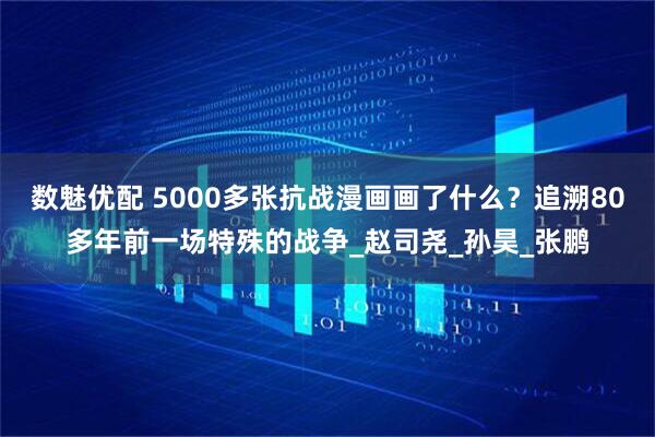 数魅优配 5000多张抗战漫画画了什么？追溯80多年前一场特殊的战争_赵司尧_孙昊_张鹏