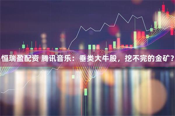 恒瑞盈配资 腾讯音乐：垂类大牛股，挖不完的金矿？