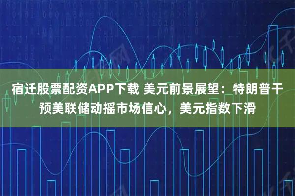 宿迁股票配资APP下载 美元前景展望：特朗普干预美联储动摇市场信心，美元指数下滑