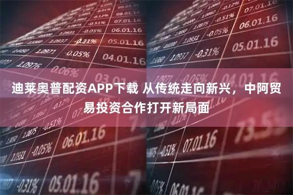 迪莱奥普配资APP下载 从传统走向新兴，中阿贸易投资合作打开新局面