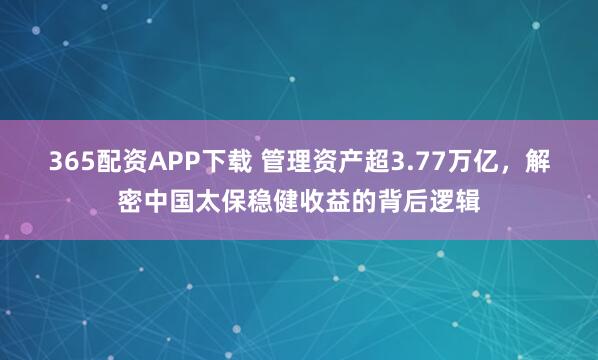 365配资APP下载 管理资产超3.77万亿，解密中国太保稳健收益的背后逻辑