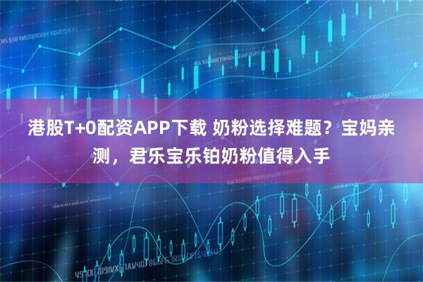 港股T+0配资APP下载 奶粉选择难题？宝妈亲测，君乐宝乐铂奶粉值得入手