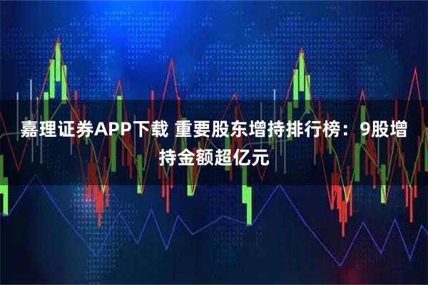 嘉理证券APP下载 重要股东增持排行榜：9股增持金额超亿元