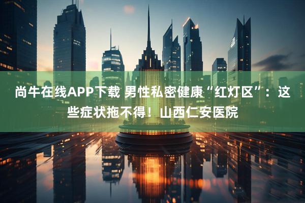尚牛在线APP下载 男性私密健康“红灯区”：这些症状拖不得！山西仁安医院