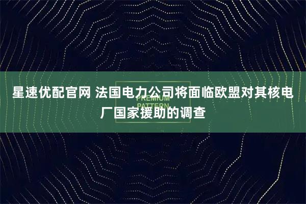 星速优配官网 法国电力公司将面临欧盟对其核电厂国家援助的调查